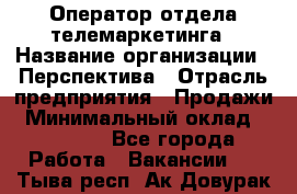 Оператор отдела телемаркетинга › Название организации ­ Перспектива › Отрасль предприятия ­ Продажи › Минимальный оклад ­ 25 000 - Все города Работа » Вакансии   . Тыва респ.,Ак-Довурак г.